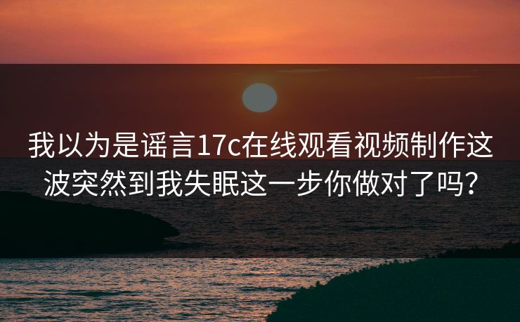 我以为是谣言17c在线观看视频制作这波突然到我失眠这一步你做对了吗？