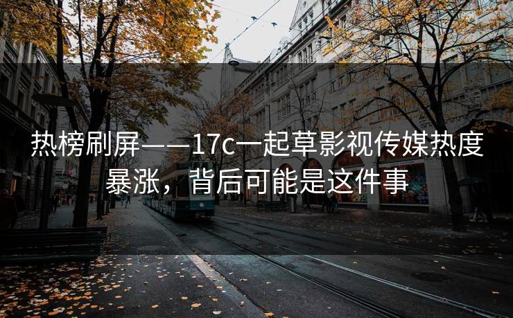 热榜刷屏——17c一起草影视传媒热度暴涨，背后可能是这件事