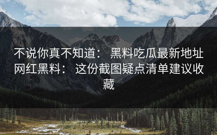 不说你真不知道： 黑料吃瓜最新地址网红黑料： 这份截图疑点清单建议收藏