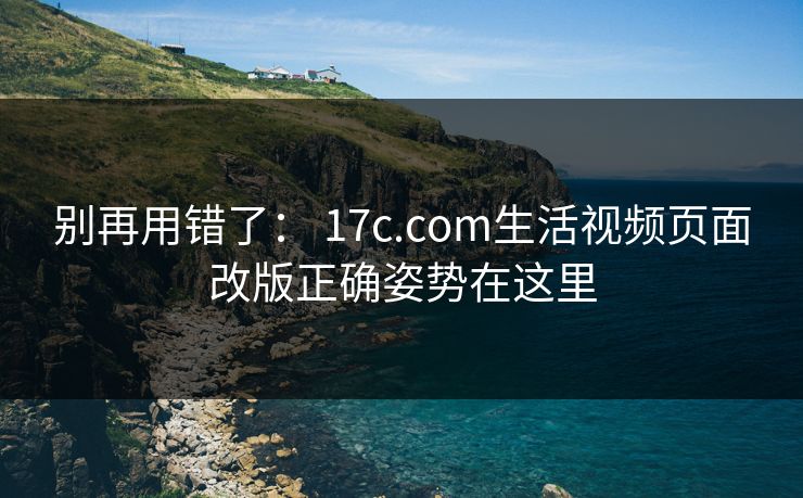 别再用错了： 17c.com生活视频页面改版正确姿势在这里