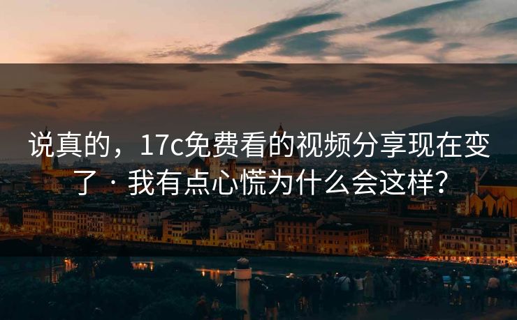 说真的，17c免费看的视频分享现在变了 · 我有点心慌为什么会这样？