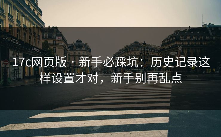 17c网页版 · 新手必踩坑：历史记录这样设置才对，新手别再乱点