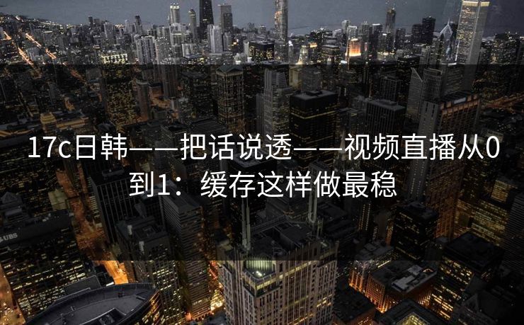 17c日韩——把话说透——视频直播从0到1：缓存这样做最稳