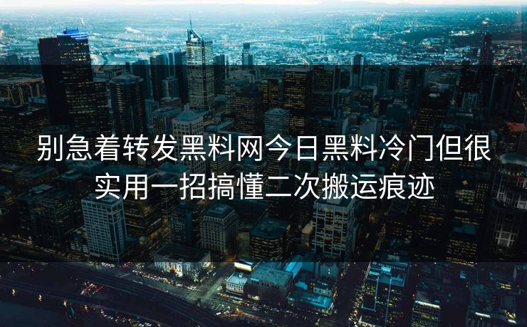 别急着转发黑料网今日黑料冷门但很实用一招搞懂二次搬运痕迹