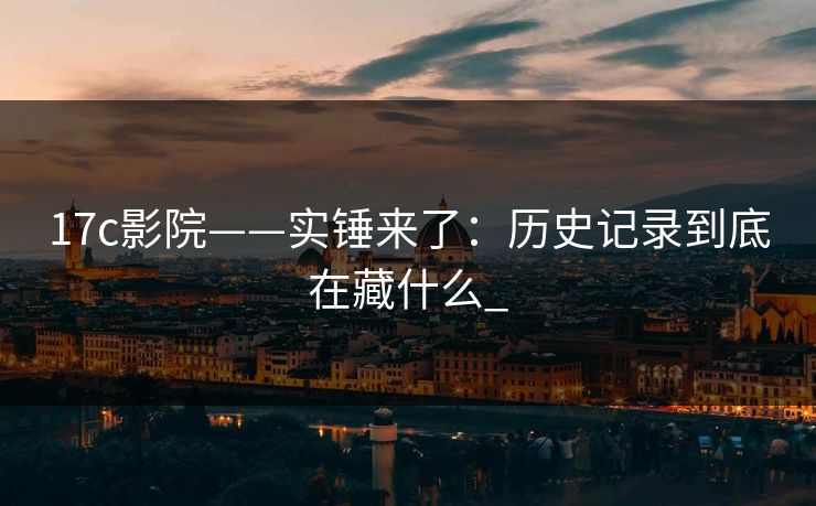 17c影院——实锤来了：历史记录到底在藏什么_