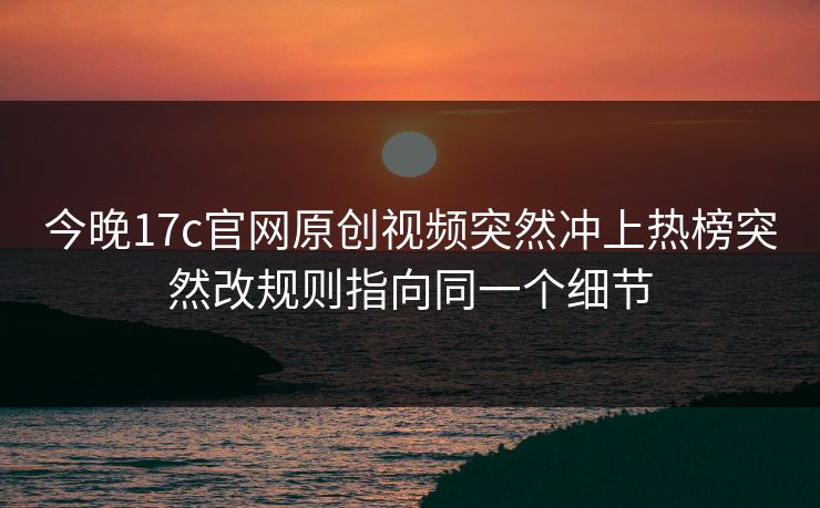 今晚17c官网原创视频突然冲上热榜突然改规则指向同一个细节