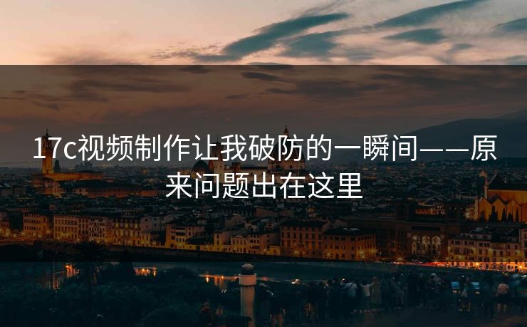 17c视频制作让我破防的一瞬间——原来问题出在这里