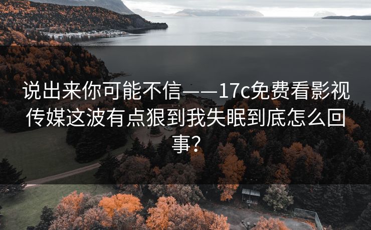 说出来你可能不信——17c免费看影视传媒这波有点狠到我失眠到底怎么回事？