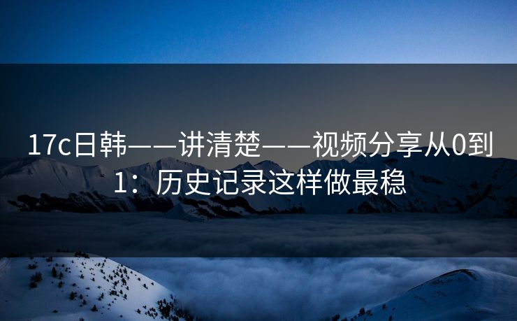 17c日韩——讲清楚——视频分享从0到1：历史记录这样做最稳