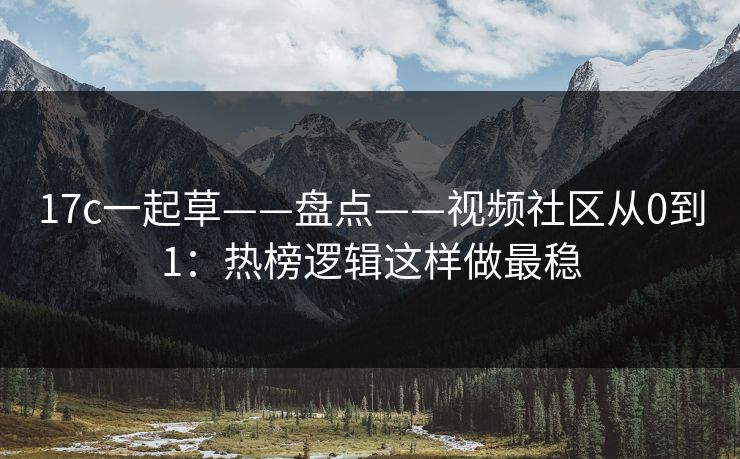 17c一起草——盘点——视频社区从0到1：热榜逻辑这样做最稳