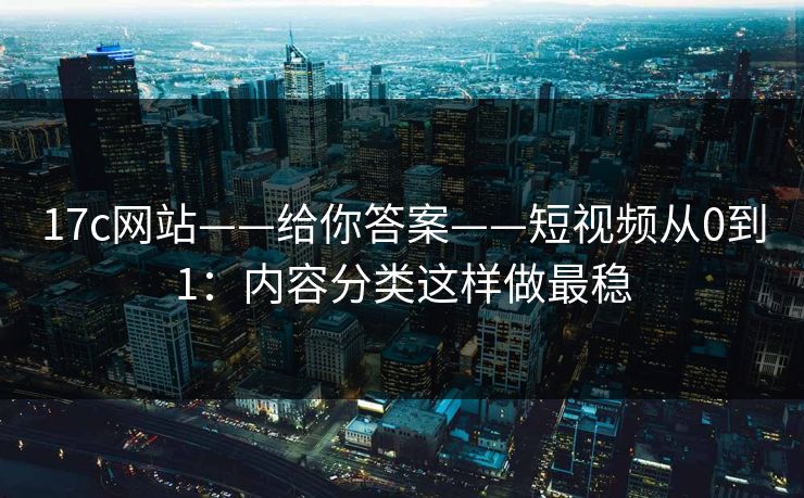 17c网站——给你答案——短视频从0到1：内容分类这样做最稳