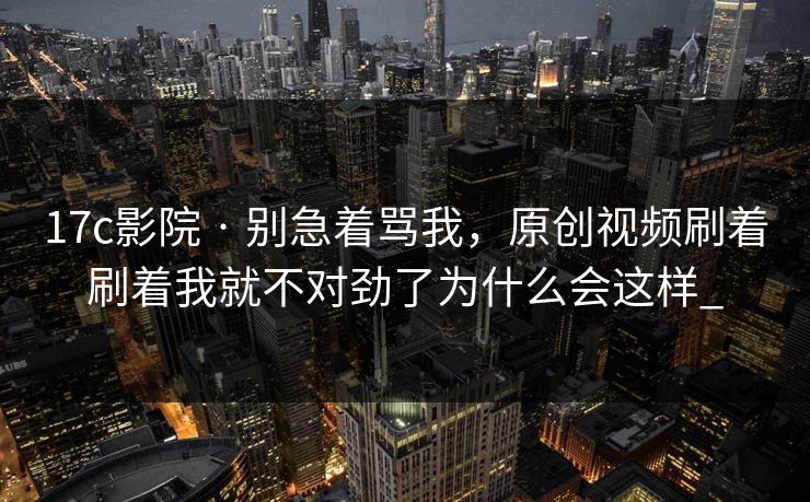 17c影院 · 别急着骂我，原创视频刷着刷着我就不对劲了为什么会这样_