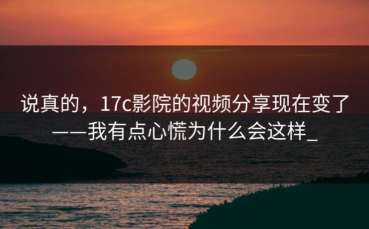 说真的，17c影院的视频分享现在变了——我有点心慌为什么会这样_