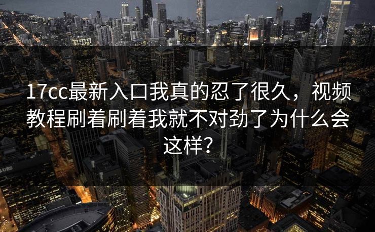 17cc最新入口我真的忍了很久，视频教程刷着刷着我就不对劲了为什么会这样？
