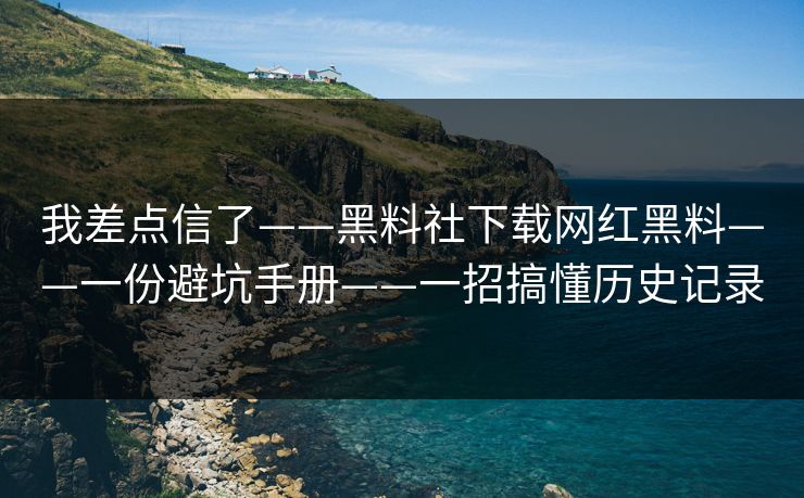 我差点信了——黑料社下载网红黑料——一份避坑手册——一招搞懂历史记录