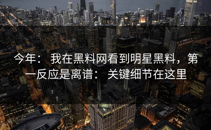 今年： 我在黑料网看到明星黑料，第一反应是离谱： 关键细节在这里