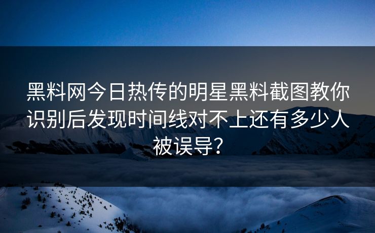 黑料网今日热传的明星黑料截图教你识别后发现时间线对不上还有多少人被误导？