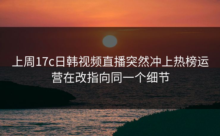 上周17c日韩视频直播突然冲上热榜运营在改指向同一个细节