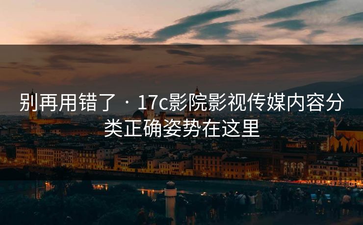 别再用错了 · 17c影院影视传媒内容分类正确姿势在这里
