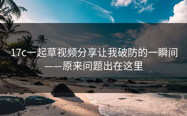 17c一起草视频分享让我破防的一瞬间——原来问题出在这里