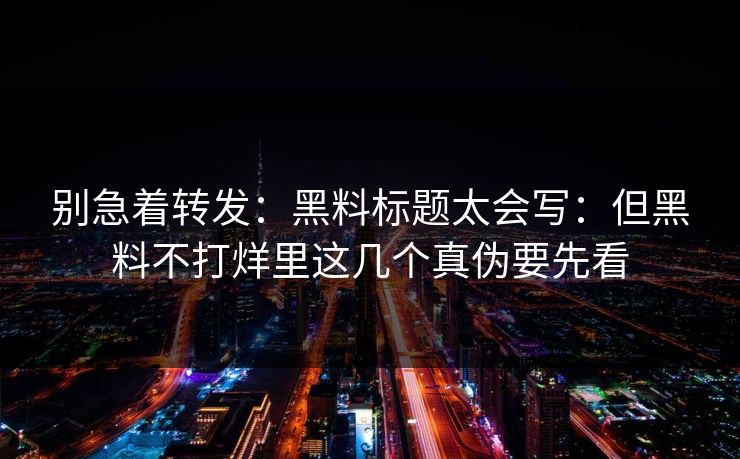 别急着转发：黑料标题太会写：但黑料不打烊里这几个真伪要先看