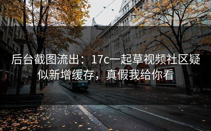 后台截图流出：17c一起草视频社区疑似新增缓存，真假我给你看