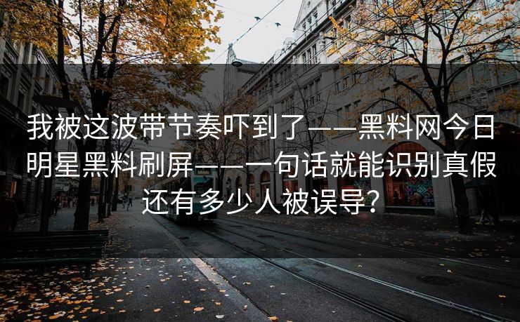 我被这波带节奏吓到了——黑料网今日明星黑料刷屏——一句话就能识别真假还有多少人被误导？