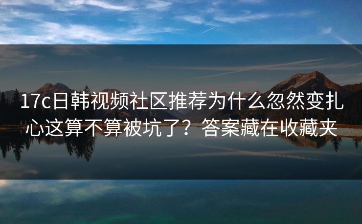 17c日韩视频社区推荐为什么忽然变扎心这算不算被坑了？答案藏在收藏夹